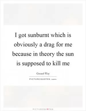 I got sunburnt which is obviously a drag for me because in theory the sun is supposed to kill me Picture Quote #1