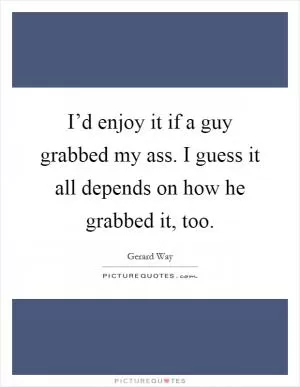 I’d enjoy it if a guy grabbed my ass. I guess it all depends on how he grabbed it, too Picture Quote #1