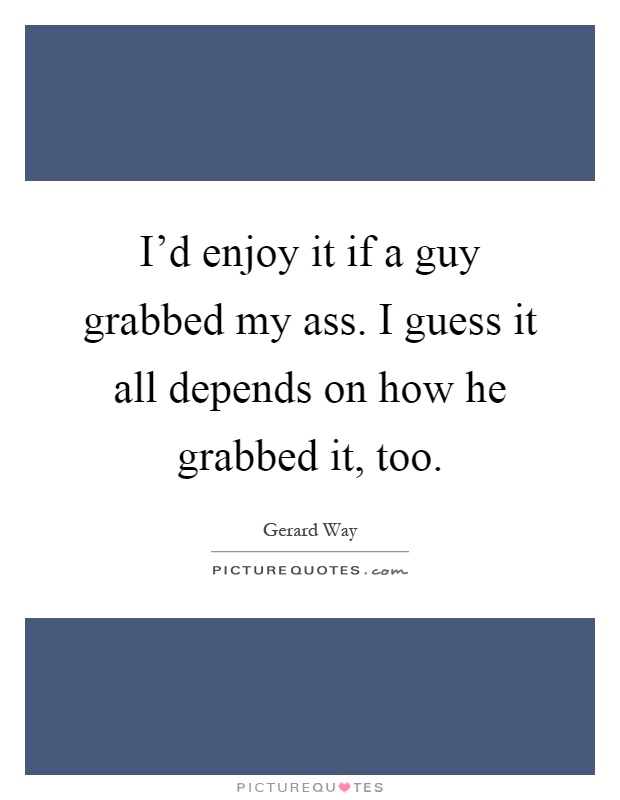 I'd enjoy it if a guy grabbed my ass. I guess it all depends on how he grabbed it, too Picture Quote #1