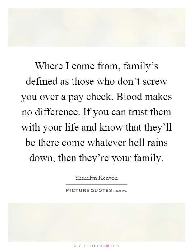 Where I come from, family's defined as those who don't screw you over a pay check. Blood makes no difference. If you can trust them with your life and know that they'll be there come whatever hell rains down, then they're your family Picture Quote #1