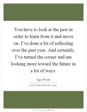 You have to look at the past in order to learn from it and move on. I’ve done a lot of reflecting over the past year. And certainly, I’ve turned the corner and am looking more toward the future in a lot of ways Picture Quote #1