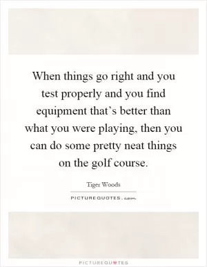 When things go right and you test properly and you find equipment that’s better than what you were playing, then you can do some pretty neat things on the golf course Picture Quote #1