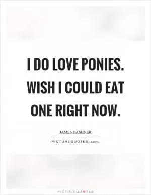 I do love ponies. Wish I could eat one right now Picture Quote #1