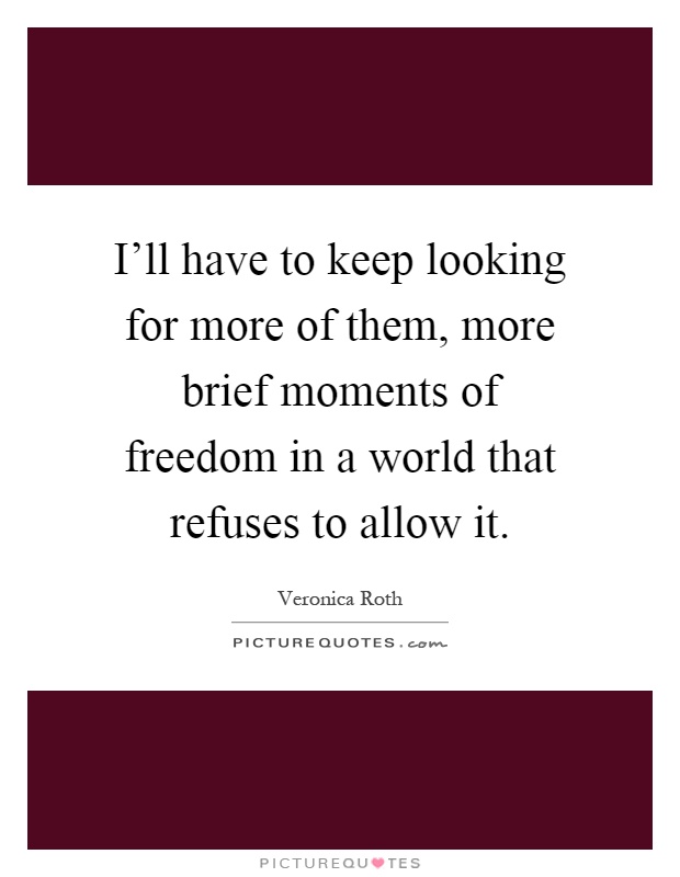 I'll have to keep looking for more of them, more brief moments of freedom in a world that refuses to allow it Picture Quote #1