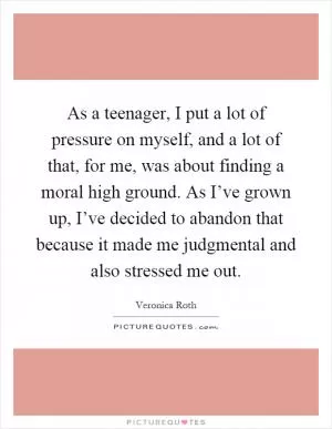 As a teenager, I put a lot of pressure on myself, and a lot of that, for me, was about finding a moral high ground. As I’ve grown up, I’ve decided to abandon that because it made me judgmental and also stressed me out Picture Quote #1
