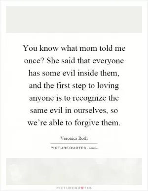 You know what mom told me once? She said that everyone has some evil inside them, and the first step to loving anyone is to recognize the same evil in ourselves, so we’re able to forgive them Picture Quote #1