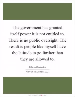 The government has granted itself power it is not entitled to. There is no public oversight. The result is people like myself have the latitude to go further than they are allowed to Picture Quote #1