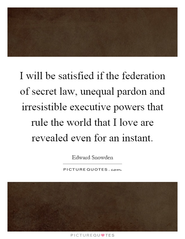 I will be satisfied if the federation of secret law, unequal pardon and irresistible executive powers that rule the world that I love are revealed even for an instant Picture Quote #1