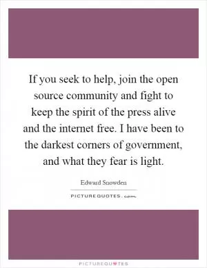 If you seek to help, join the open source community and fight to keep the spirit of the press alive and the internet free. I have been to the darkest corners of government, and what they fear is light Picture Quote #1