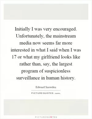 Initially I was very encouraged. Unfortunately, the mainstream media now seems far more interested in what I said when I was 17 or what my girlfriend looks like rather than, say, the largest program of suspicionless surveillance in human history Picture Quote #1