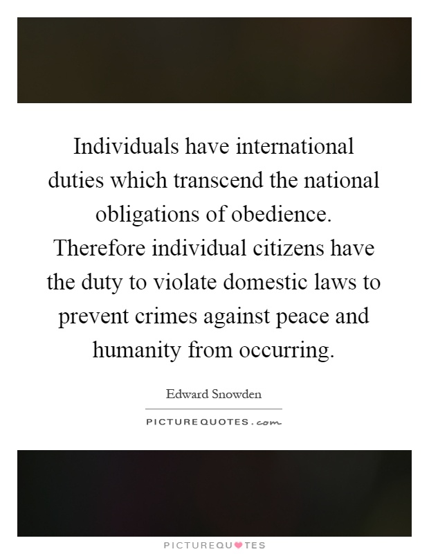 Individuals have international duties which transcend the national obligations of obedience. Therefore individual citizens have the duty to violate domestic laws to prevent crimes against peace and humanity from occurring Picture Quote #1