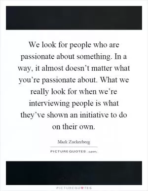 We look for people who are passionate about something. In a way, it almost doesn’t matter what you’re passionate about. What we really look for when we’re interviewing people is what they’ve shown an initiative to do on their own Picture Quote #1