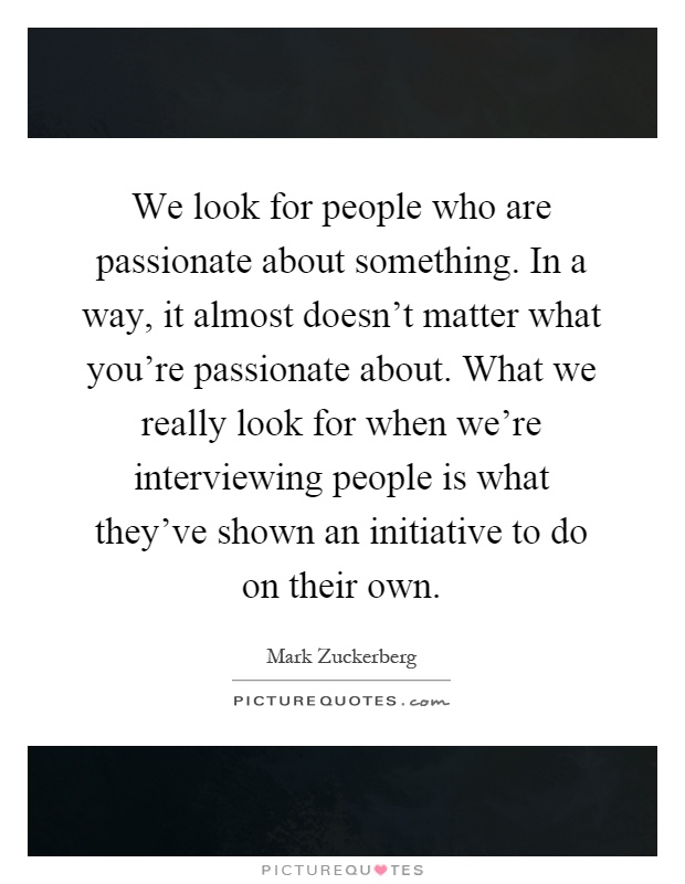 We look for people who are passionate about something. In a way, it almost doesn't matter what you're passionate about. What we really look for when we're interviewing people is what they've shown an initiative to do on their own Picture Quote #1