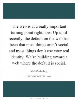 The web is at a really important turning point right now. Up until recently, the default on the web has been that most things aren’t social and most things don’t use your real identity. We’re building toward a web where the default is social Picture Quote #1