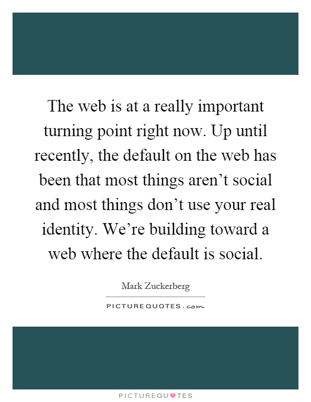 The web is at a really important turning point right now. Up until recently, the default on the web has been that most things aren't social and most things don't use your real identity. We're building toward a web where the default is social Picture Quote #1