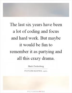 The last six years have been a lot of coding and focus and hard work. But maybe it would be fun to remember it as partying and all this crazy drama Picture Quote #1