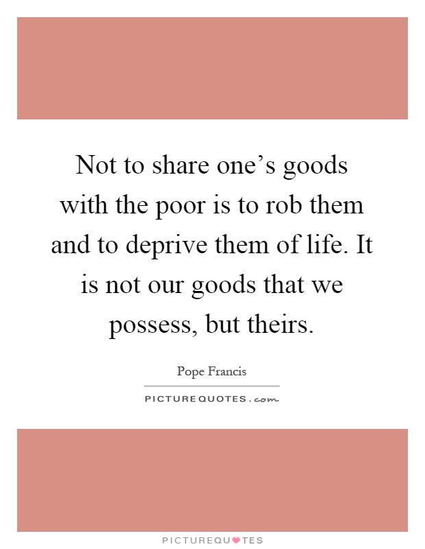 Not to share one's goods with the poor is to rob them and to deprive them of life. It is not our goods that we possess, but theirs Picture Quote #1