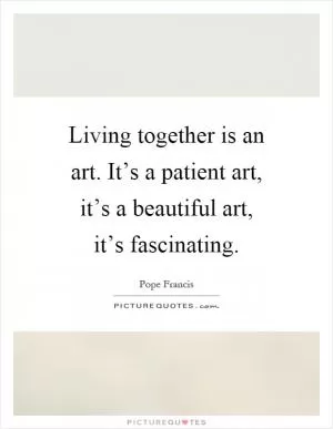 Living together is an art. It’s a patient art, it’s a beautiful art, it’s fascinating Picture Quote #1