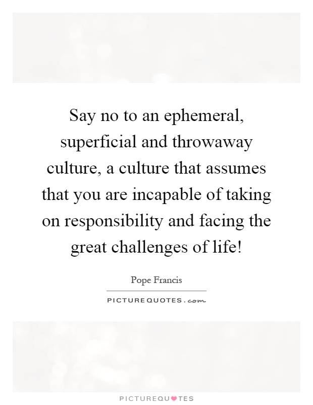 Say no to an ephemeral, superficial and throwaway culture, a culture that assumes that you are incapable of taking on responsibility and facing the great challenges of life! Picture Quote #1