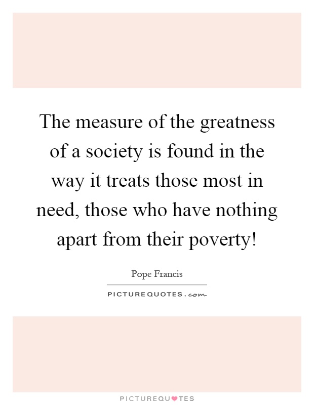 The measure of the greatness of a society is found in the way it treats those most in need, those who have nothing apart from their poverty! Picture Quote #1