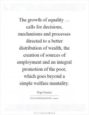 The growth of equality … calls for decisions, mechanisms and processes directed to a better distribution of wealth, the creation of sources of employment and an integral promotion of the poor, which goes beyond a simple welfare mentality Picture Quote #1