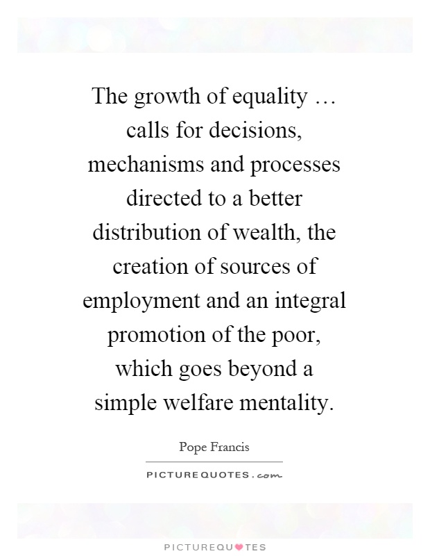 The growth of equality … calls for decisions, mechanisms and processes directed to a better distribution of wealth, the creation of sources of employment and an integral promotion of the poor, which goes beyond a simple welfare mentality Picture Quote #1