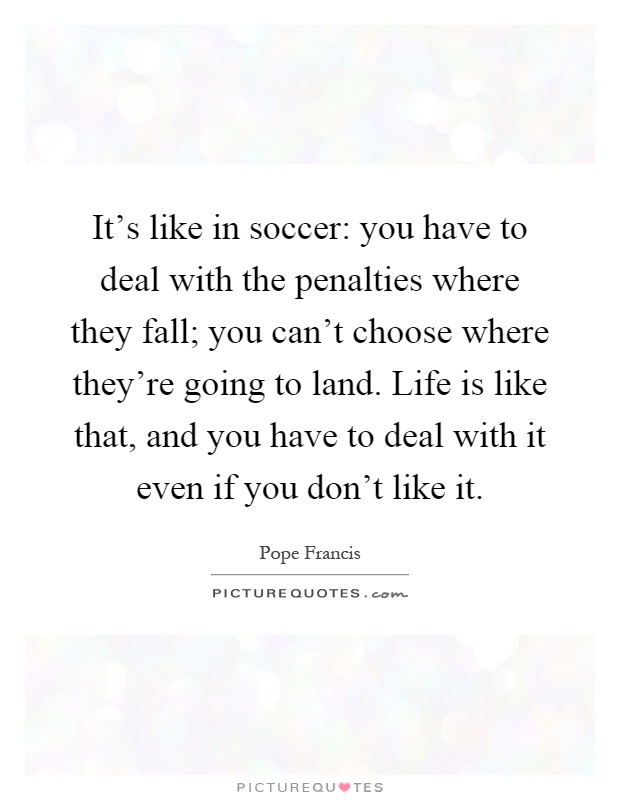 It's like in soccer: you have to deal with the penalties where they fall; you can't choose where they're going to land. Life is like that, and you have to deal with it even if you don't like it Picture Quote #1