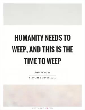Humanity needs to weep, and this is the time to weep Picture Quote #1