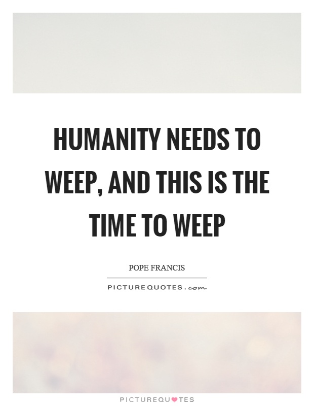 Humanity needs to weep, and this is the time to weep Picture Quote #1