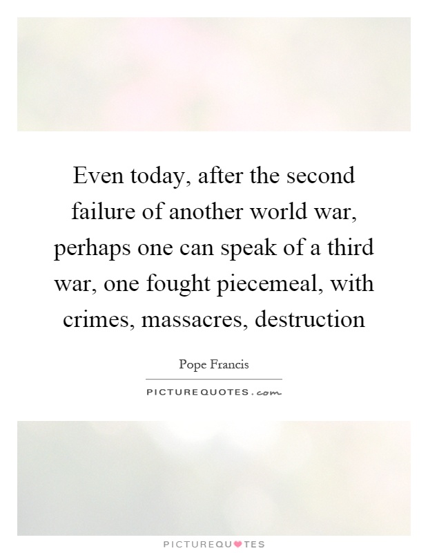 Even today, after the second failure of another world war, perhaps one can speak of a third war, one fought piecemeal, with crimes, massacres, destruction Picture Quote #1