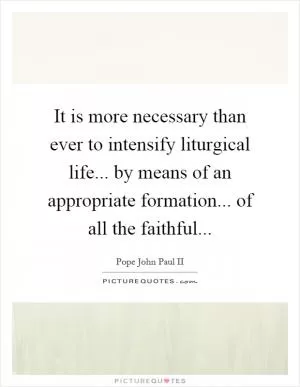 It is more necessary than ever to intensify liturgical life... by means of an appropriate formation... of all the faithful Picture Quote #1