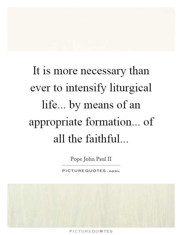 It is more necessary than ever to intensify liturgical life... by means of an appropriate formation... of all the faithful Picture Quote #1