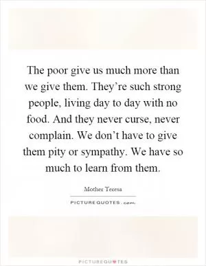 The poor give us much more than we give them. They’re such strong people, living day to day with no food. And they never curse, never complain. We don’t have to give them pity or sympathy. We have so much to learn from them Picture Quote #1