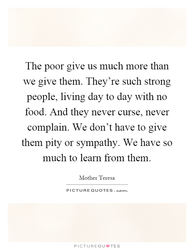 The poor give us much more than we give them. They're such strong people, living day to day with no food. And they never curse, never complain. We don't have to give them pity or sympathy. We have so much to learn from them Picture Quote #1