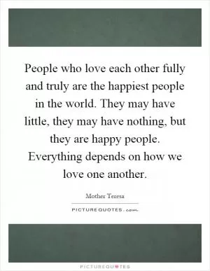 People who love each other fully and truly are the happiest people in the world. They may have little, they may have nothing, but they are happy people. Everything depends on how we love one another Picture Quote #1
