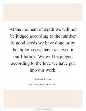 At the moment of death we will not be judged according to the number of good deeds we have done or by the diplomas we have received in our lifetime. We will be judged according to the love we have put into our work Picture Quote #1