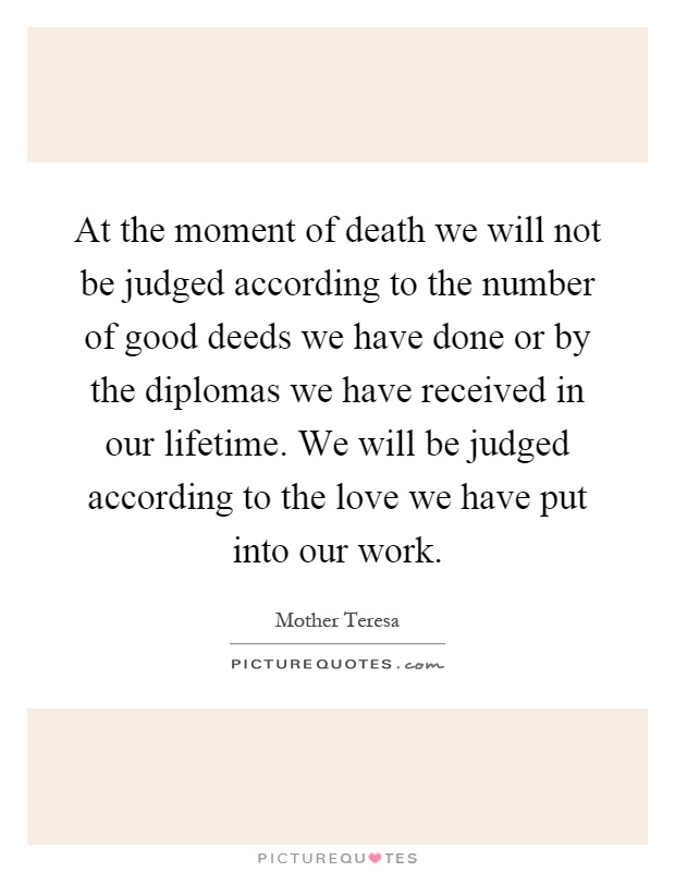 At the moment of death we will not be judged according to the number of good deeds we have done or by the diplomas we have received in our lifetime. We will be judged according to the love we have put into our work Picture Quote #1