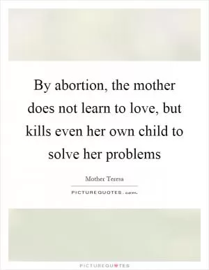 By abortion, the mother does not learn to love, but kills even her own child to solve her problems Picture Quote #1