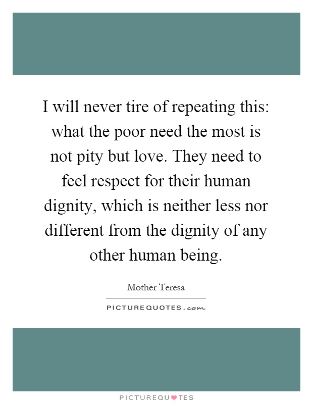 I will never tire of repeating this: what the poor need the most is not pity but love. They need to feel respect for their human dignity, which is neither less nor different from the dignity of any other human being Picture Quote #1