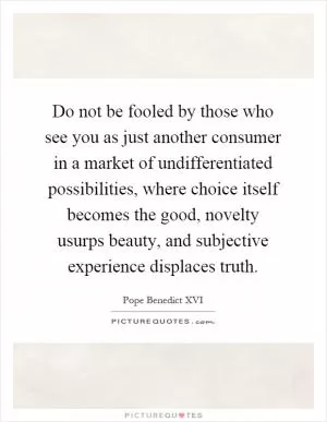 Do not be fooled by those who see you as just another consumer in a market of undifferentiated possibilities, where choice itself becomes the good, novelty usurps beauty, and subjective experience displaces truth Picture Quote #1