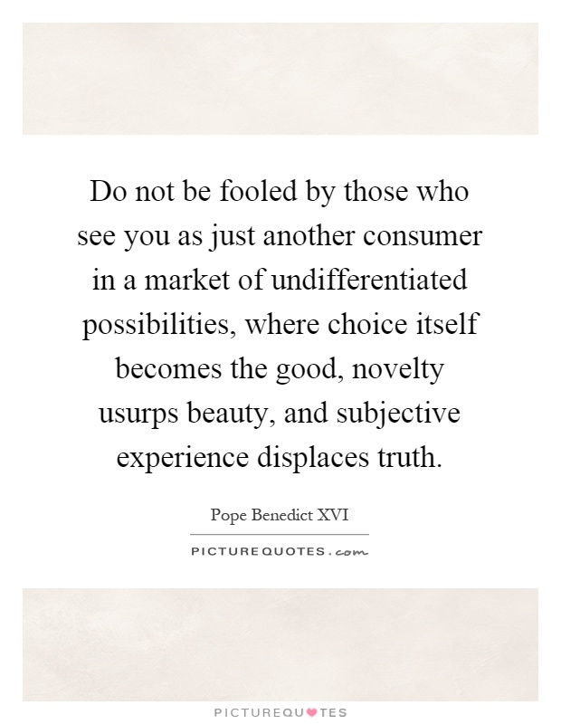 Do not be fooled by those who see you as just another consumer in a market of undifferentiated possibilities, where choice itself becomes the good, novelty usurps beauty, and subjective experience displaces truth Picture Quote #1