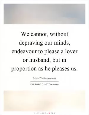 We cannot, without depraving our minds, endeavour to please a lover or husband, but in proportion as he pleases us Picture Quote #1