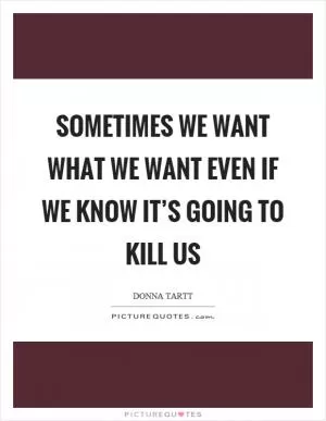 Sometimes we want what we want even if we know it’s going to kill us Picture Quote #1