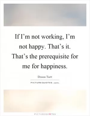 If I’m not working, I’m not happy. That’s it. That’s the prerequisite for me for happiness Picture Quote #1