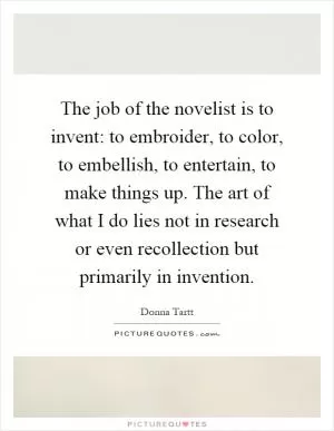 The job of the novelist is to invent: to embroider, to color, to embellish, to entertain, to make things up. The art of what I do lies not in research or even recollection but primarily in invention Picture Quote #1