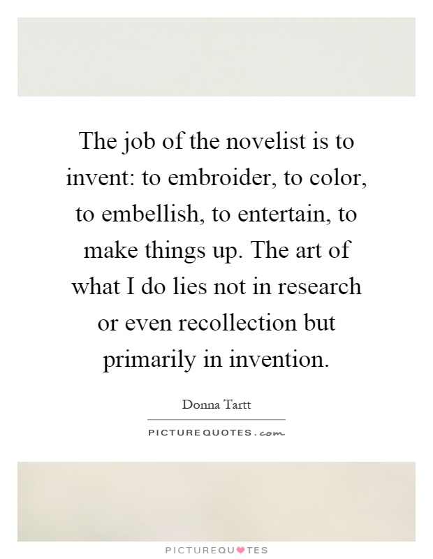 The job of the novelist is to invent: to embroider, to color, to embellish, to entertain, to make things up. The art of what I do lies not in research or even recollection but primarily in invention Picture Quote #1
