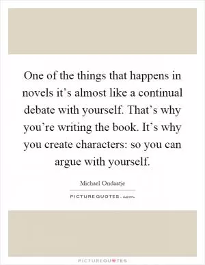 One of the things that happens in novels it’s almost like a continual debate with yourself. That’s why you’re writing the book. It’s why you create characters: so you can argue with yourself Picture Quote #1