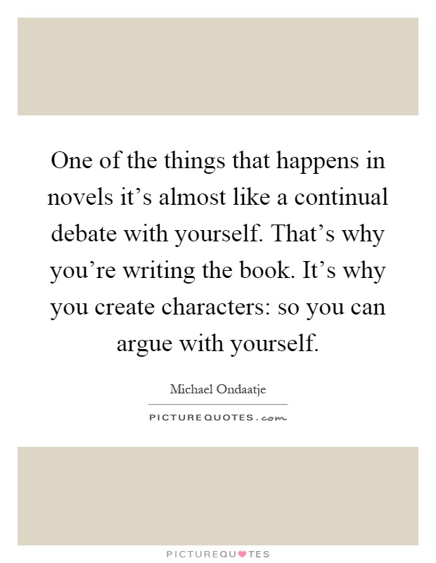 One of the things that happens in novels it's almost like a continual debate with yourself. That's why you're writing the book. It's why you create characters: so you can argue with yourself Picture Quote #1