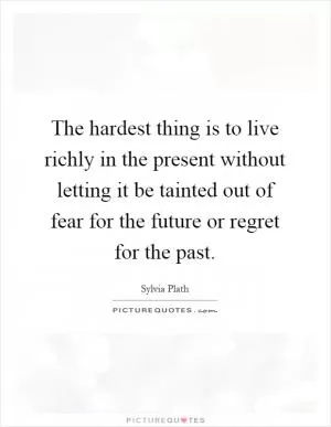 The hardest thing is to live richly in the present without letting it be tainted out of fear for the future or regret for the past Picture Quote #1