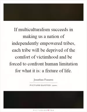 If multiculturalism succeeds in making us a nation of independently empowered tribes, each tribe will be deprived of the comfort of victimhood and be forced to confront human limitation for what it is: a fixture of life Picture Quote #1